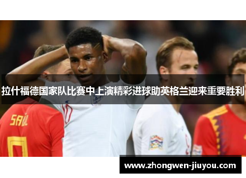 拉什福德国家队比赛中上演精彩进球助英格兰迎来重要胜利