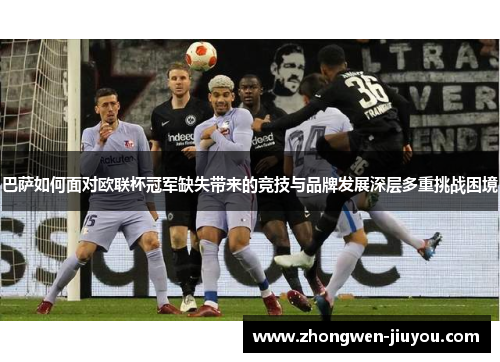 巴萨如何面对欧联杯冠军缺失带来的竞技与品牌发展深层多重挑战困境 巴萨如何面对欧联杯冠军缺失带来的竞技与品牌发展深层多重挑战困境