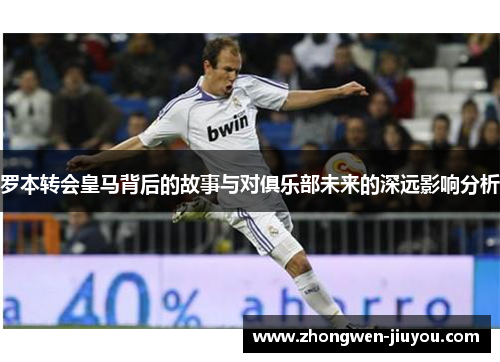 罗本转会皇马背后的故事与对俱乐部未来的深远影响分析 罗本转会皇马背后的故事与对俱乐部未来的深远影响分析