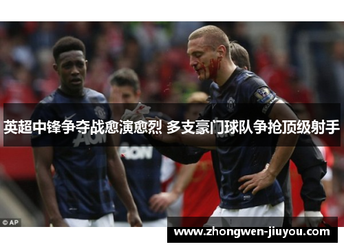 英超中锋争夺战愈演愈烈 多支豪门球队争抢顶级射手