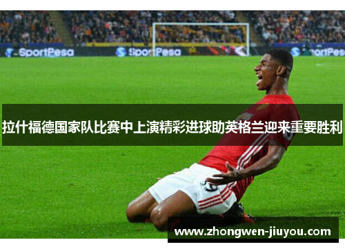 拉什福德国家队比赛中上演精彩进球助英格兰迎来重要胜利