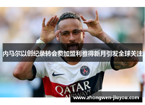 内马尔以创纪录转会费加盟利雅得新月引发全球关注 内马尔以创纪录转会费加盟利雅得新月引发全球关注