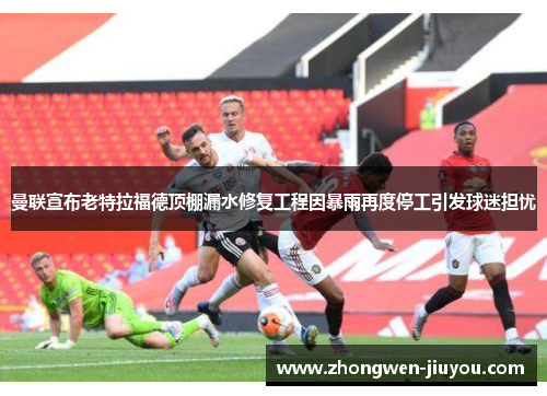 曼联宣布老特拉福德顶棚漏水修复工程因暴雨再度停工引发球迷担忧 曼联宣布老特拉福德顶棚漏水修复工程因暴雨再度停工引发球迷担忧