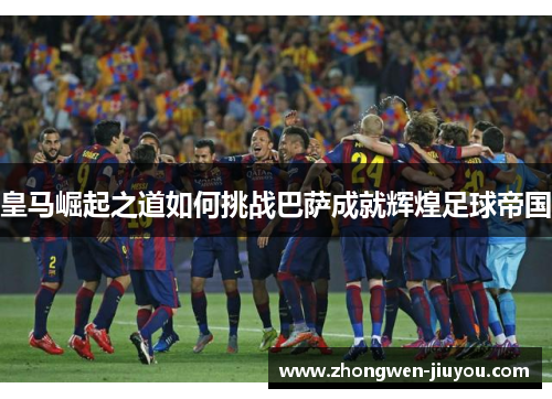 皇马崛起之道如何挑战巴萨成就辉煌足球帝国 皇马崛起之道如何挑战巴萨成就辉煌足球帝国