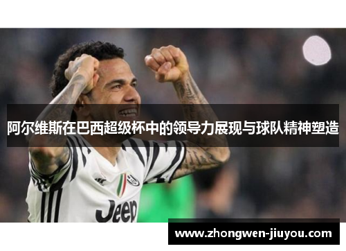 阿尔维斯在巴西超级杯中的领导力展现与球队精神塑造
