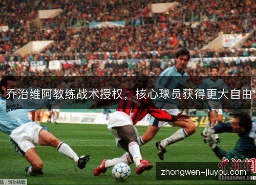 乔治维阿教练战术授权，核心球员获得更大自由